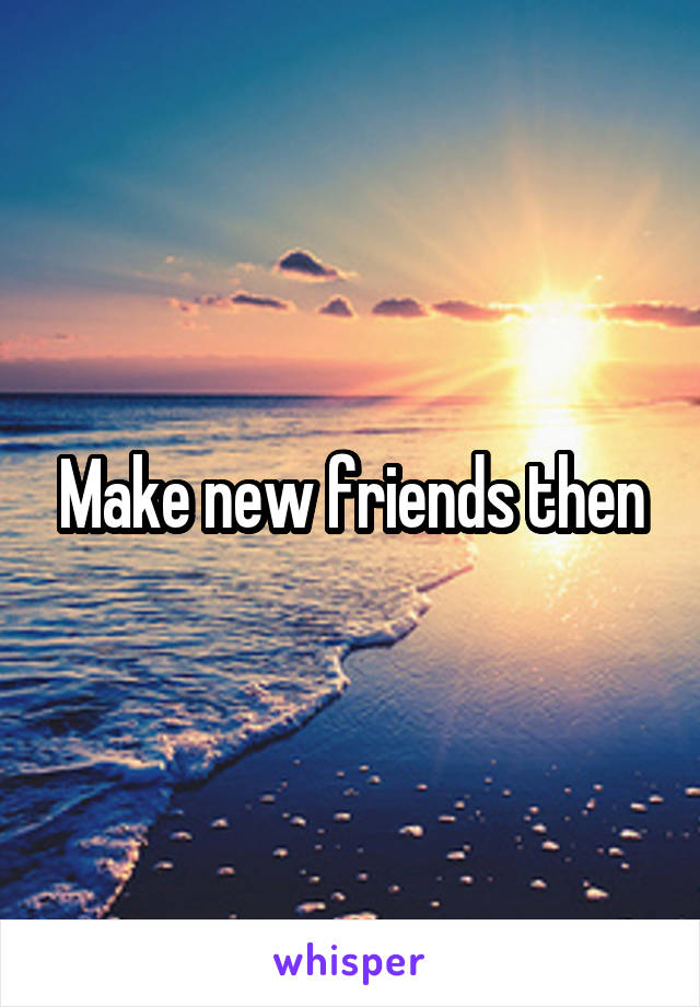 Make new friends then