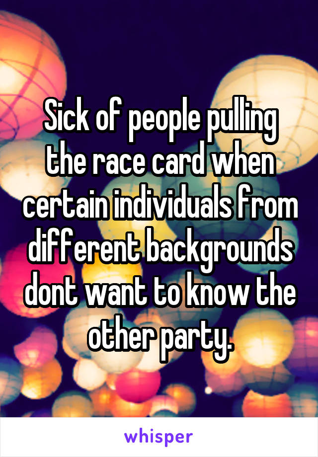 Sick of people pulling the race card when certain individuals from different backgrounds dont want to know the other party.