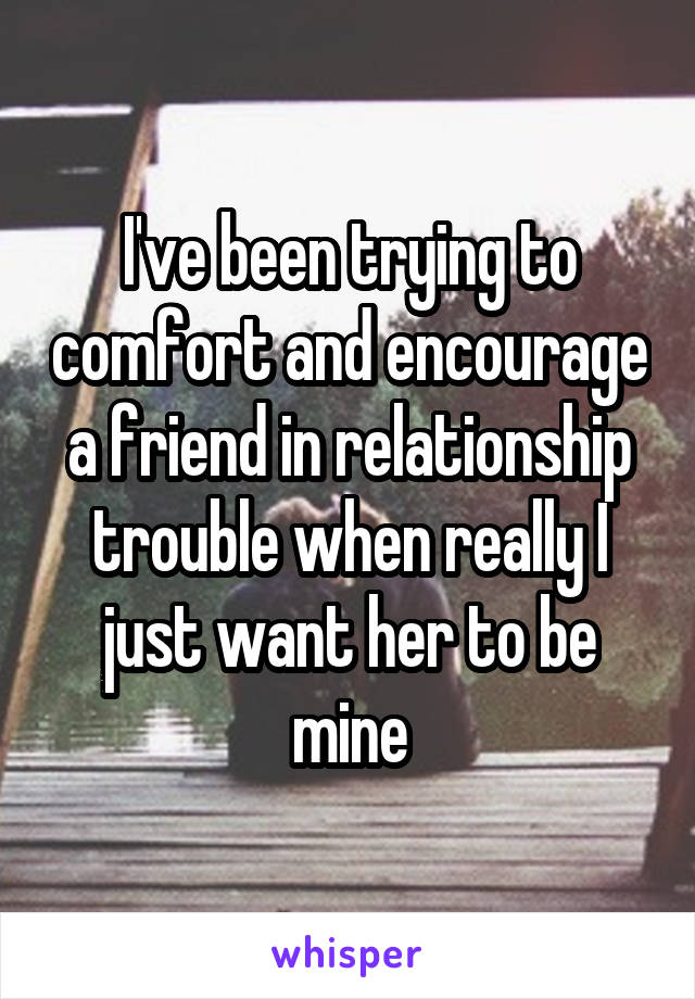 I've been trying to comfort and encourage a friend in relationship trouble when really I just want her to be mine