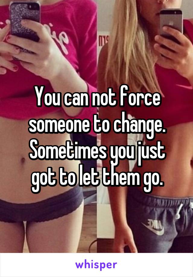 You can not force someone to change.
Sometimes you just got to let them go.