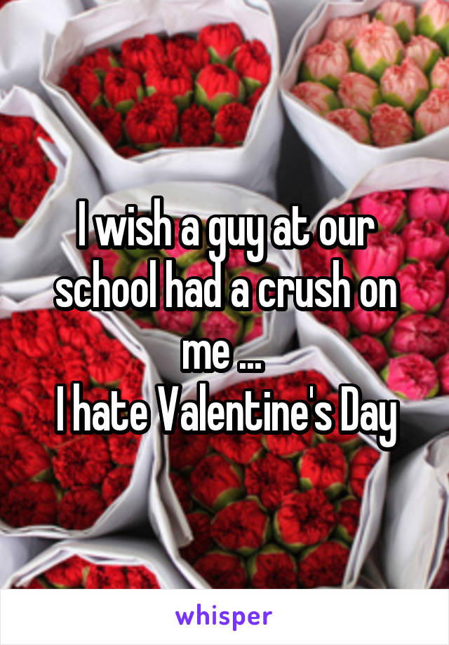 I wish a guy at our school had a crush on me ... 
I hate Valentine's Day