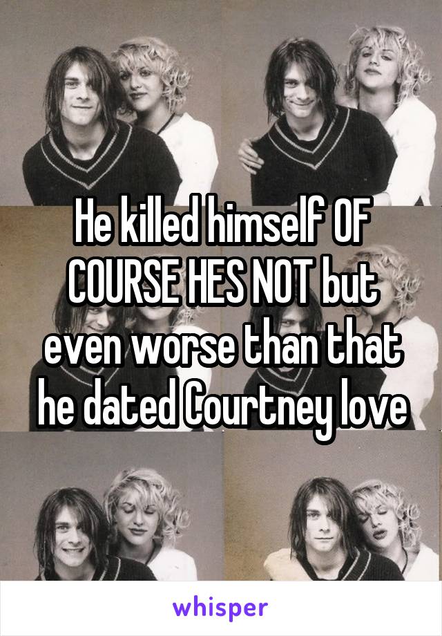 He killed himself OF COURSE HES NOT but even worse than that he dated Courtney love