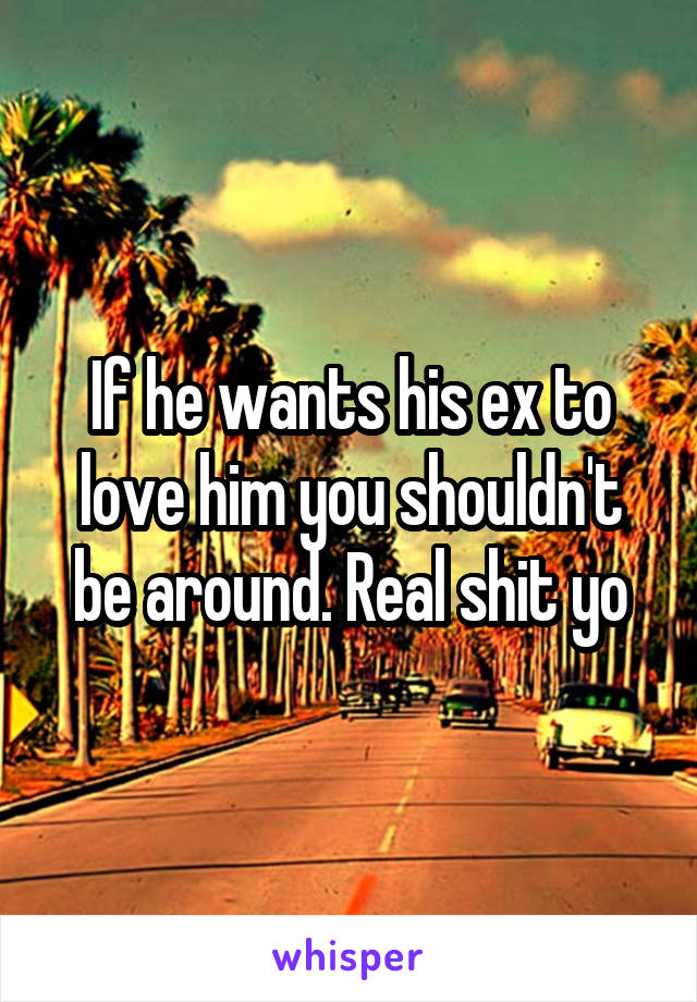 If he wants his ex to love him you shouldn't be around. Real shit yo