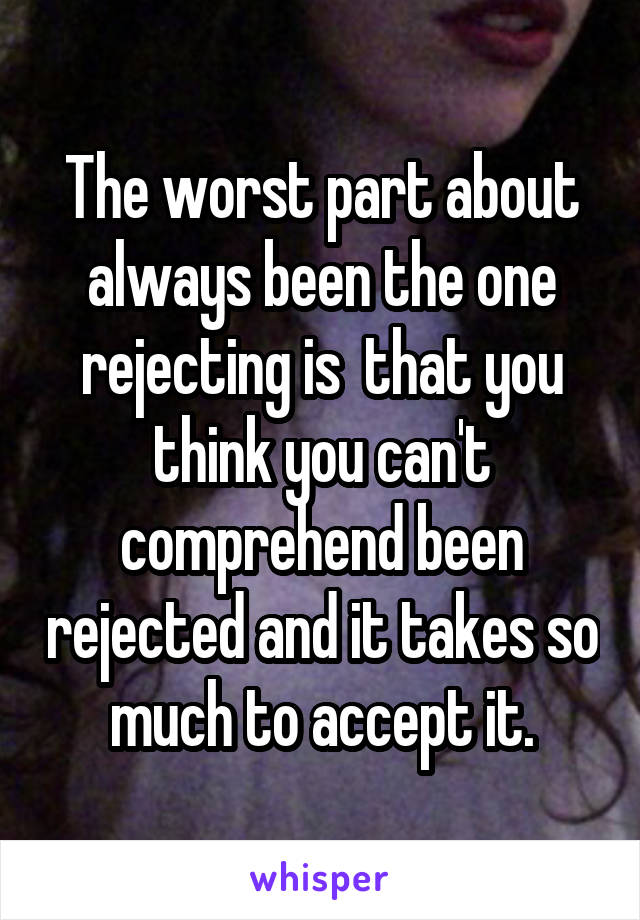 The worst part about always been the one rejecting is  that you think you can't comprehend been rejected and it takes so much to accept it.