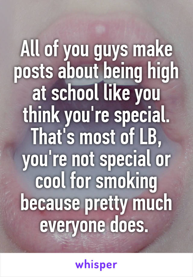 All of you guys make posts about being high at school like you think you're special. That's most of LB, you're not special or cool for smoking because pretty much everyone does. 