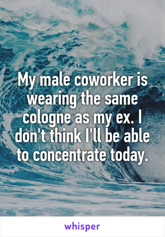 My male coworker is wearing the same cologne as my ex. I don't think I'll be able to concentrate today.