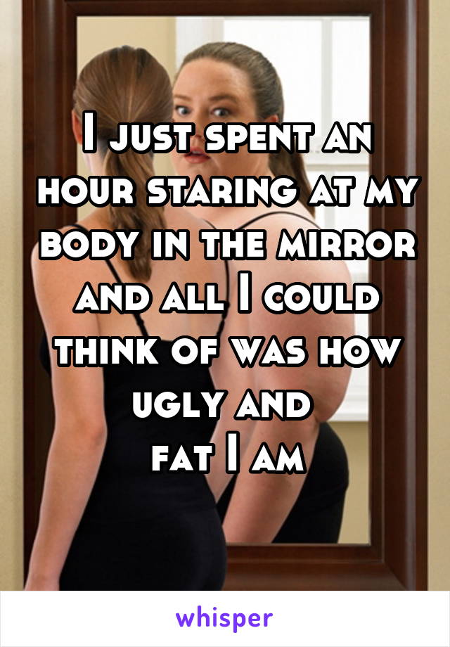 I just spent an hour staring at my body in the mirror and all I could think of was how ugly and 
fat I am
