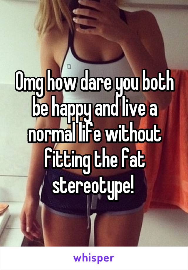 Omg how dare you both be happy and live a normal life without fitting the fat stereotype! 