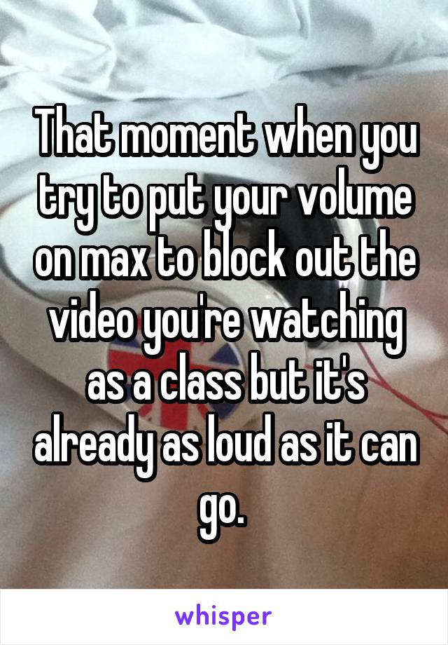 That moment when you try to put your volume on max to block out the video you're watching as a class but it's already as loud as it can go. 