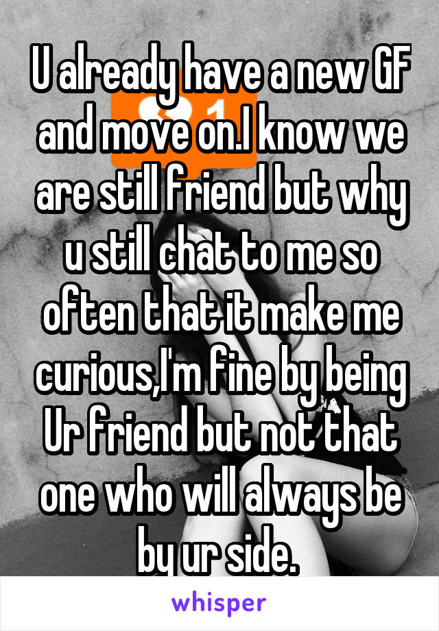 U already have a new GF and move on.I know we are still friend but why u still chat to me so often that it make me curious,I'm fine by being Ur friend but not that one who will always be by ur side. 