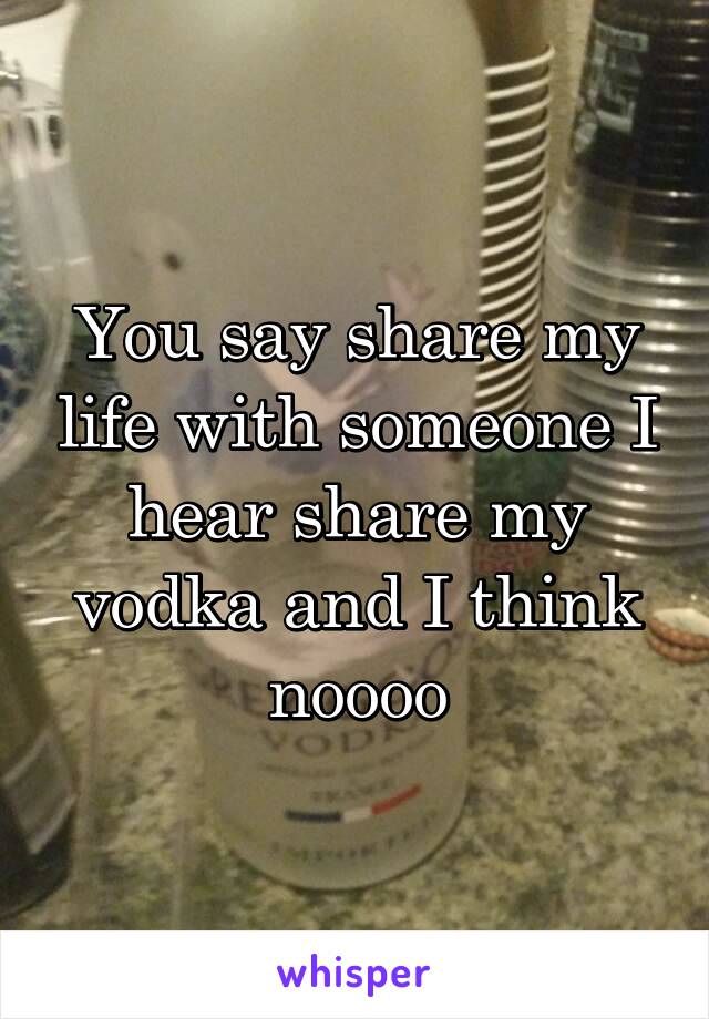 You say share my life with someone I hear share my vodka and I think noooo