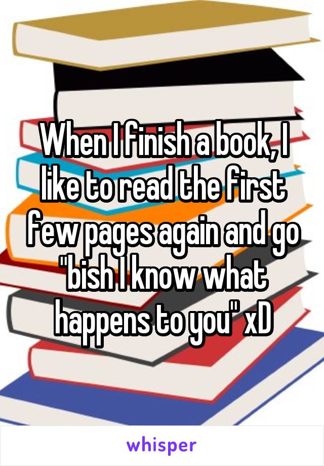 When I finish a book, I like to read the first few pages again and go "bish I know what happens to you" xD
