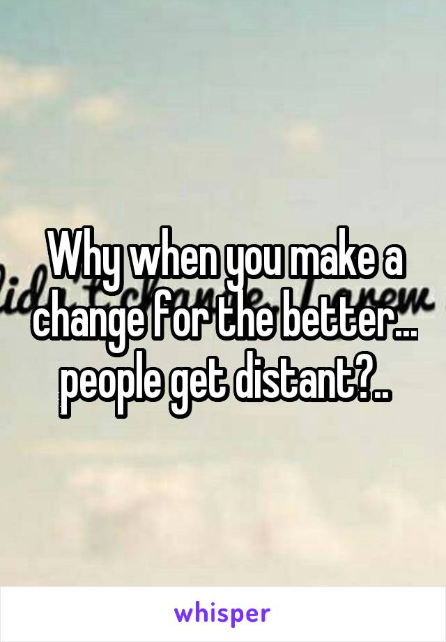 Why when you make a change for the better... people get distant?..