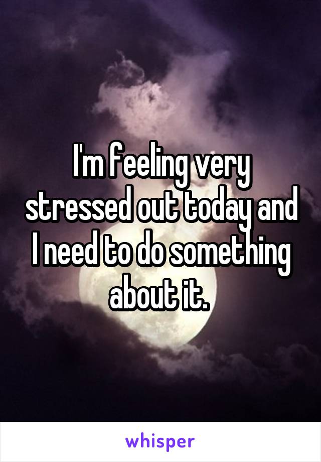 I'm feeling very stressed out today and I need to do something about it. 