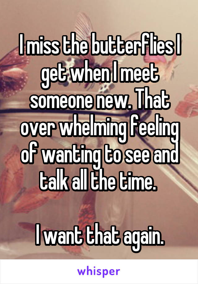 I miss the butterflies I get when I meet someone new. That over whelming feeling of wanting to see and talk all the time. 

I want that again.