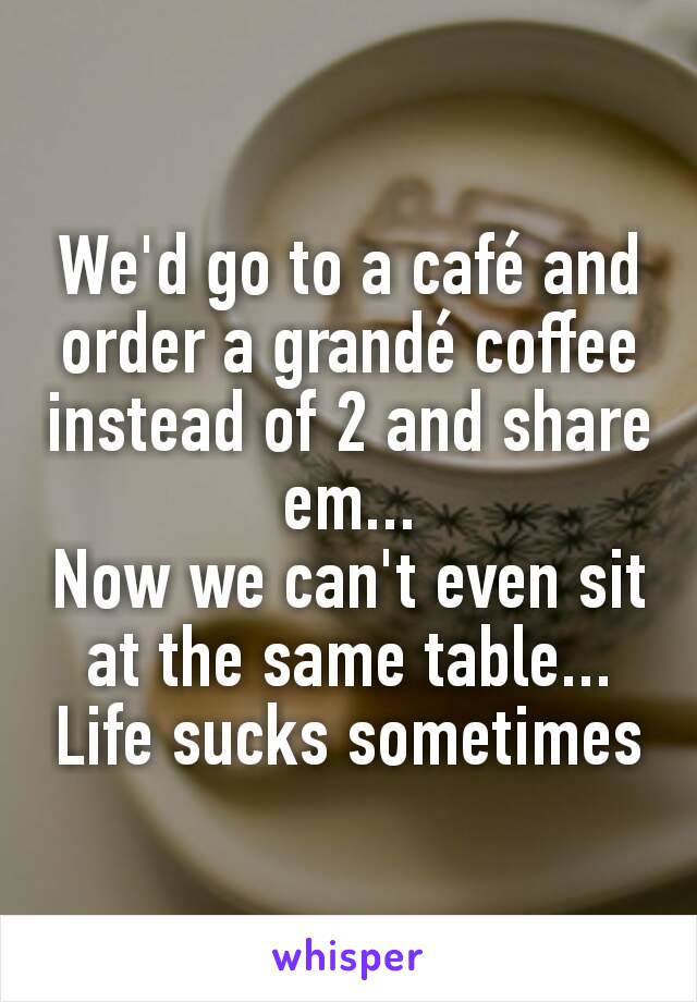 We'd go to a café and order a grandé coffee instead of 2 and share em...
Now we can't even sit at the same table...
Life sucks sometimes