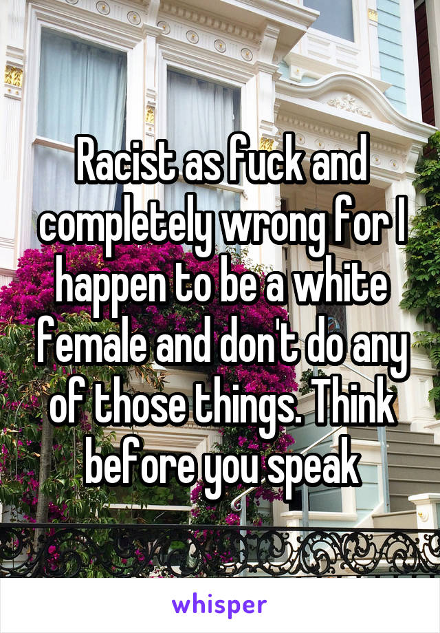 Racist as fuck and completely wrong for I happen to be a white female and don't do any of those things. Think before you speak