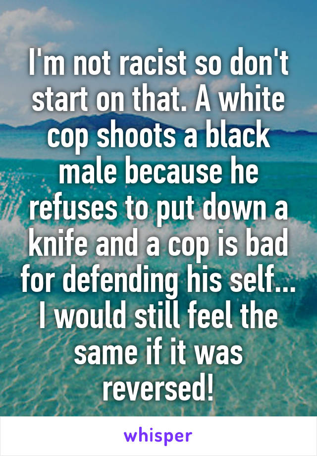 I'm not racist so don't start on that. A white cop shoots a black male because he refuses to put down a knife and a cop is bad for defending his self... I would still feel the same if it was reversed!
