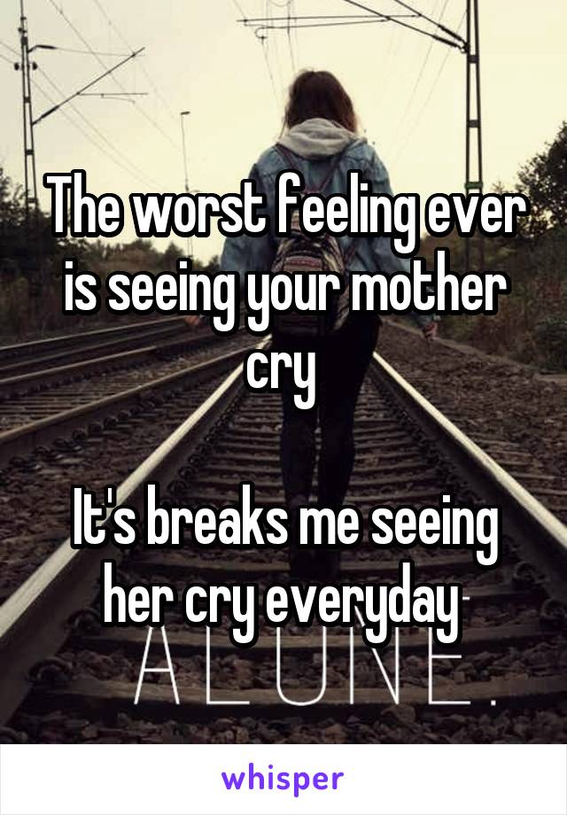 The worst feeling ever is seeing your mother cry 

It's breaks me seeing her cry everyday 