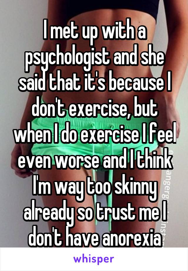I met up with a psychologist and she said that it's because I don't exercise, but when I do exercise I feel even worse and I think I'm way too skinny already so trust me I don't have anorexia
