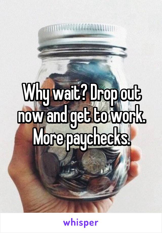 Why wait? Drop out now and get to work. More paychecks.