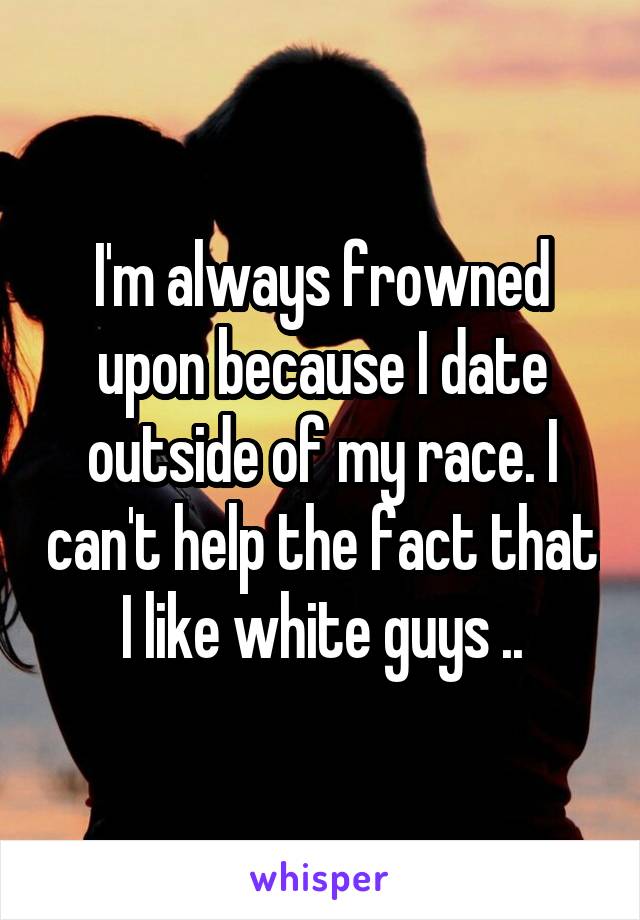 I'm always frowned upon because I date outside of my race. I can't help the fact that I like white guys ..