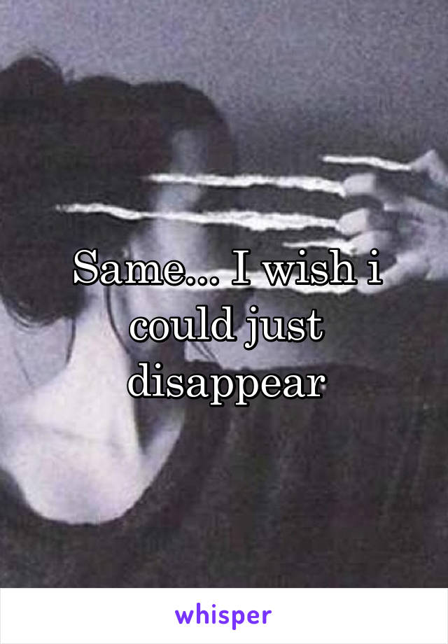 Same... I wish i could just disappear