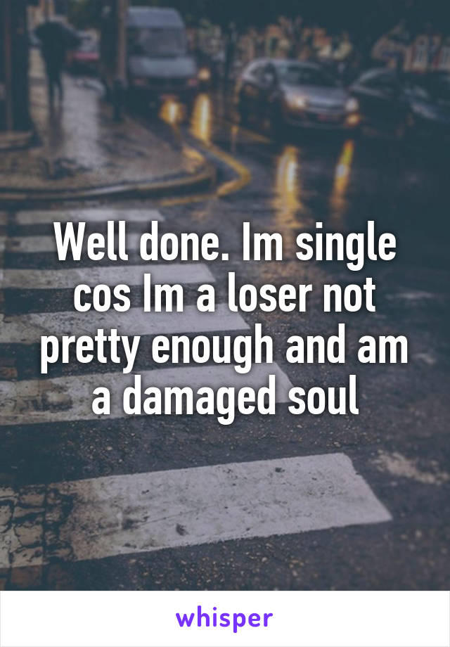 Well done. Im single cos Im a loser not pretty enough and am a damaged soul