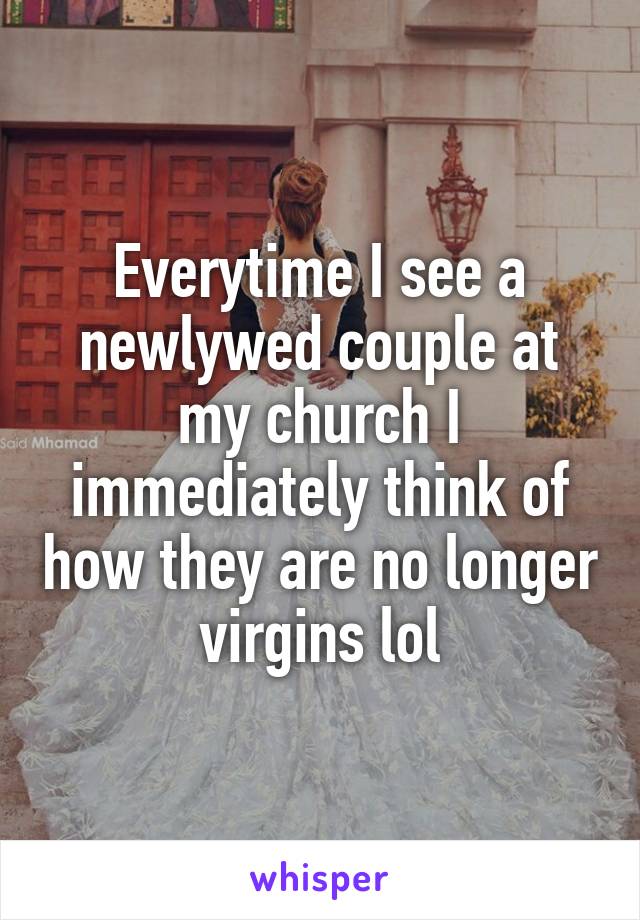 Everytime I see a newlywed couple at my church I immediately think of how they are no longer virgins lol