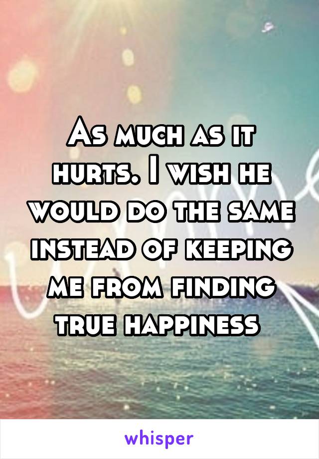 As much as it hurts. I wish he would do the same instead of keeping me from finding true happiness 