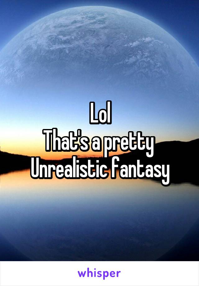 Lol
That's a pretty 
Unrealistic fantasy