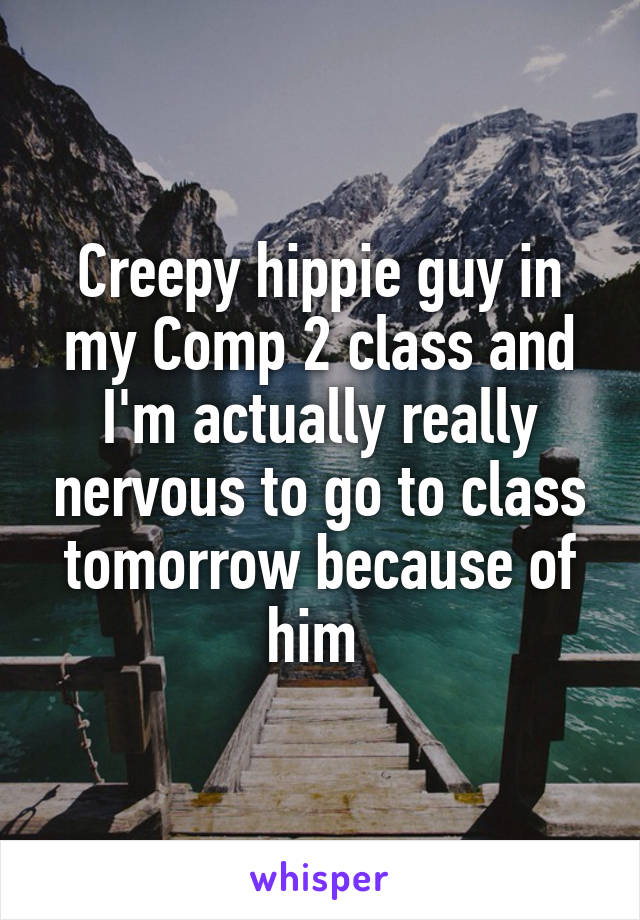 Creepy hippie guy in my Comp 2 class and I'm actually really nervous to go to class tomorrow because of him 