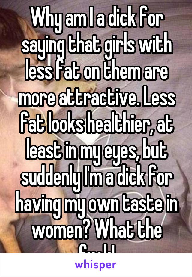 Why am I a dick for saying that girls with less fat on them are more attractive. Less fat looks healthier, at least in my eyes, but suddenly I'm a dick for having my own taste in women? What the fuck!