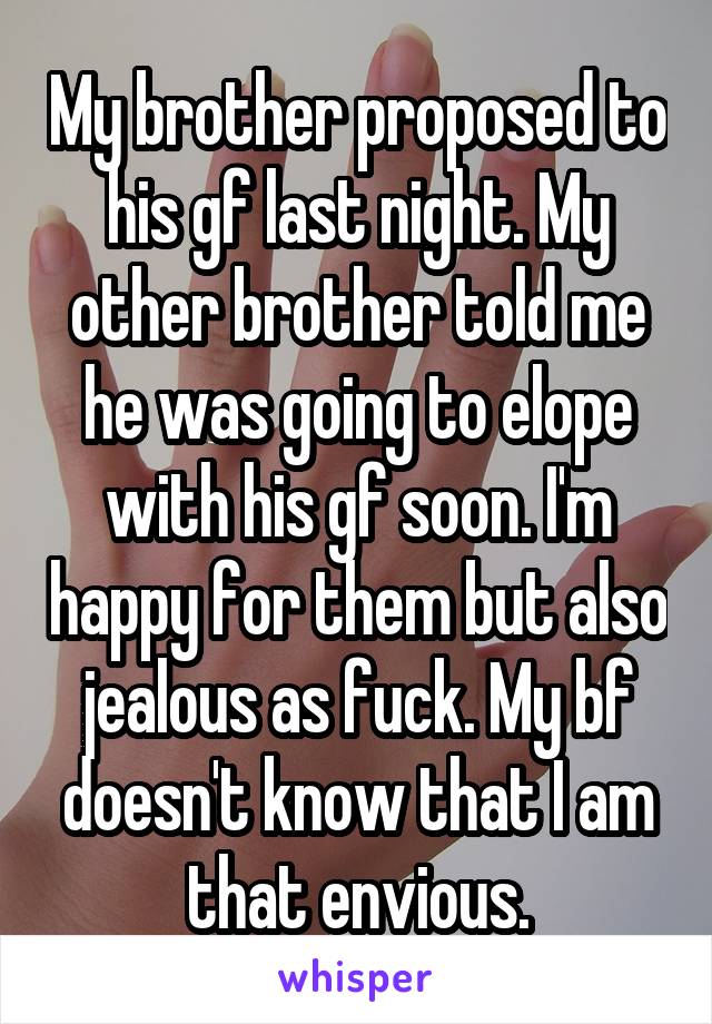 My brother proposed to his gf last night. My other brother told me he was going to elope with his gf soon. I'm happy for them but also jealous as fuck. My bf doesn't know that I am that envious.