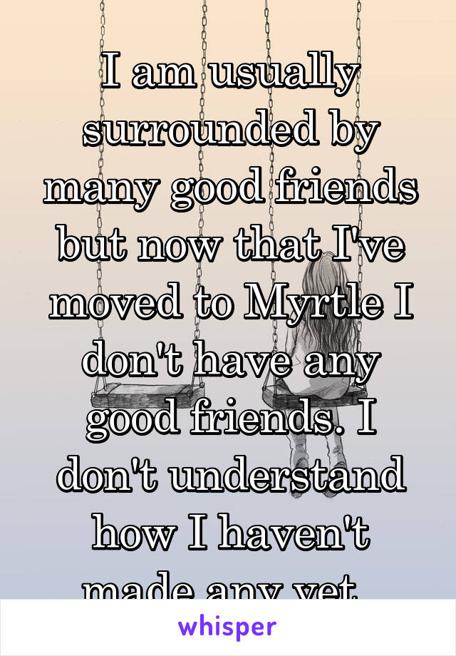 I am usually surrounded by many good friends but now that I've moved to Myrtle I don't have any good friends. I don't understand how I haven't made any yet. 