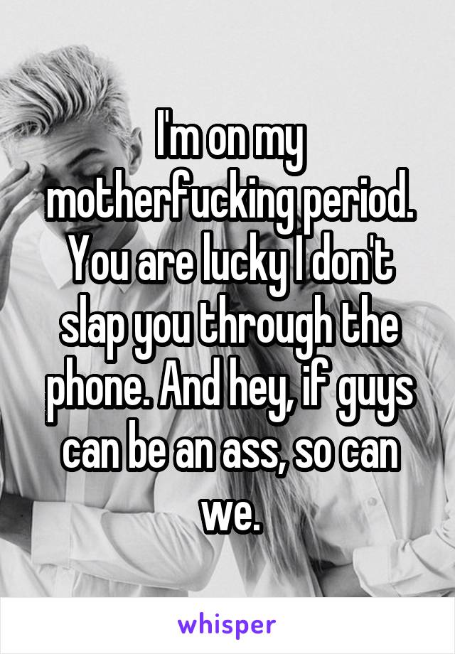 I'm on my motherfucking period. You are lucky I don't slap you through the phone. And hey, if guys can be an ass, so can we.