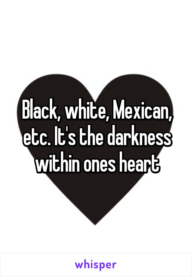 Black, white, Mexican, etc. It's the darkness within ones heart