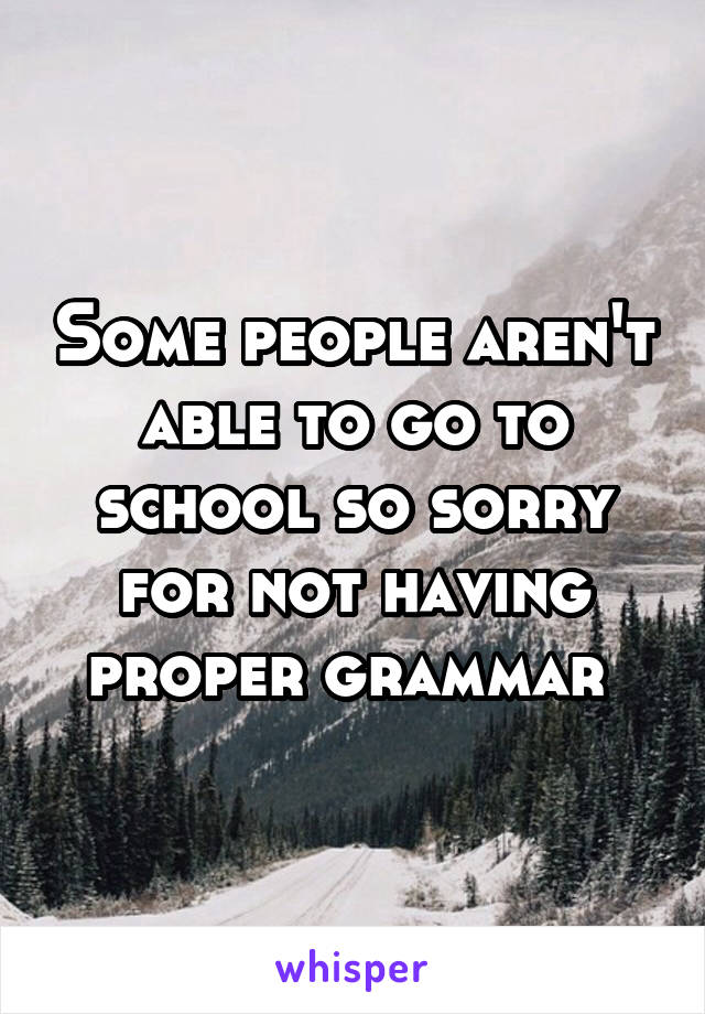 Some people aren't able to go to school so sorry for not having proper grammar 