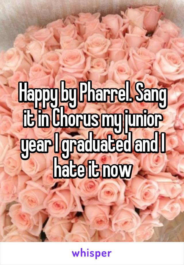 Happy by Pharrel. Sang it in Chorus my junior year I graduated and I hate it now