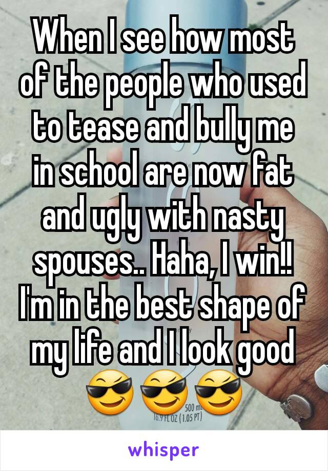 When I see how most of the people who used to tease and bully me in school are now fat and ugly with nasty spouses.. Haha, I win!!
I'm in the best shape of my life and I look good
😎😎😎
