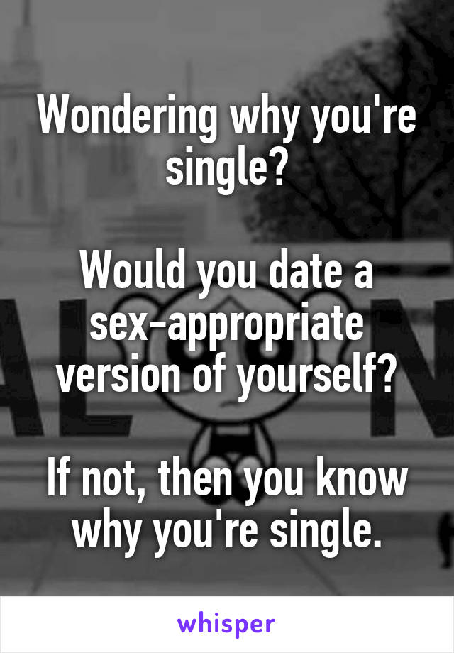 Wondering why you're single?

Would you date a sex-appropriate version of yourself?

If not, then you know why you're single.