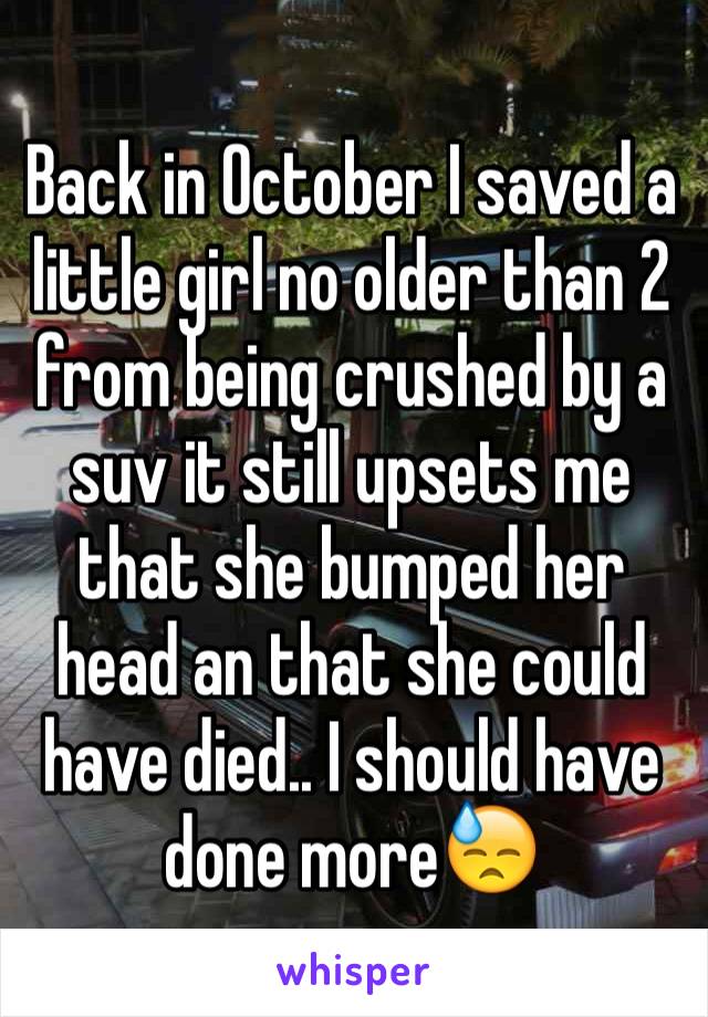 Back in October I saved a little girl no older than 2 from being crushed by a suv it still upsets me that she bumped her head an that she could have died.. I should have done more😓