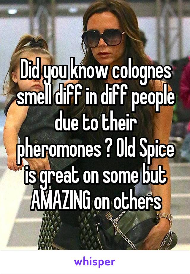 Did you know colognes smell diff in diff people due to their pheromones ? Old Spice is great on some but AMAZING on others