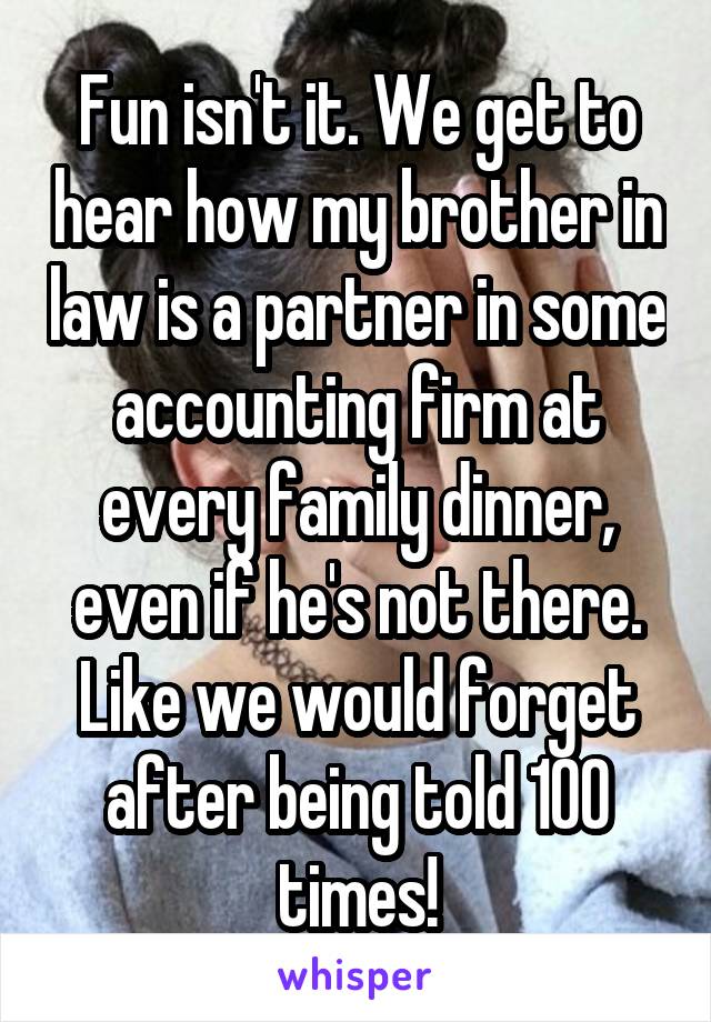Fun isn't it. We get to hear how my brother in law is a partner in some accounting firm at every family dinner, even if he's not there. Like we would forget after being told 100 times!