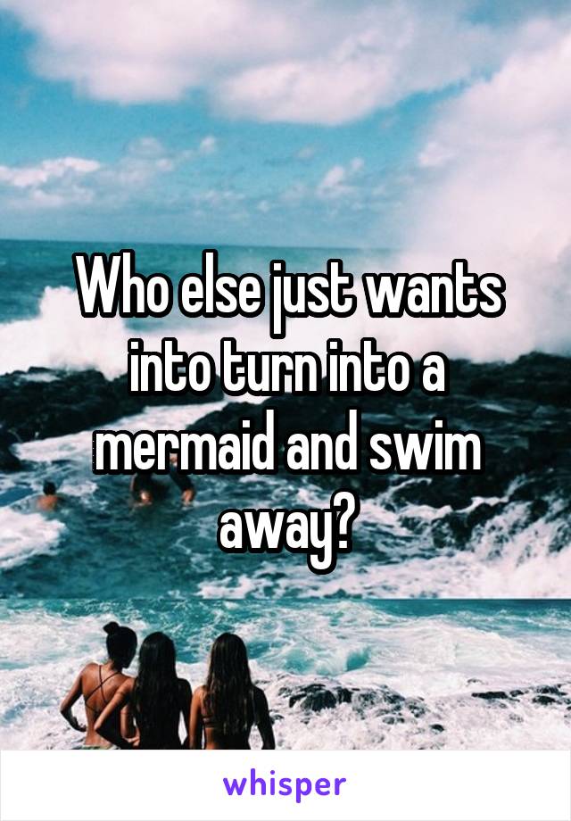 Who else just wants into turn into a mermaid and swim away?