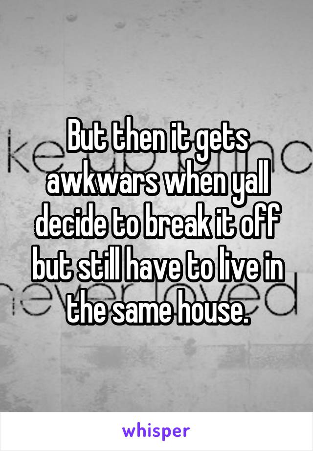 But then it gets awkwars when yall decide to break it off but still have to live in the same house.