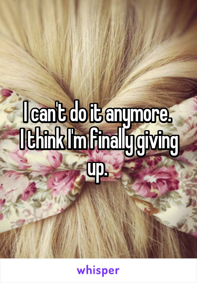 I can't do it anymore. 
I think I'm finally giving up. 