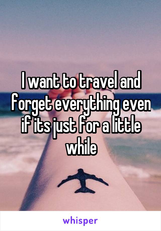 I want to travel and forget everything even if its just for a little while