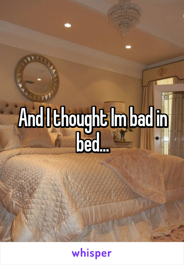And I thought Im bad in bed...