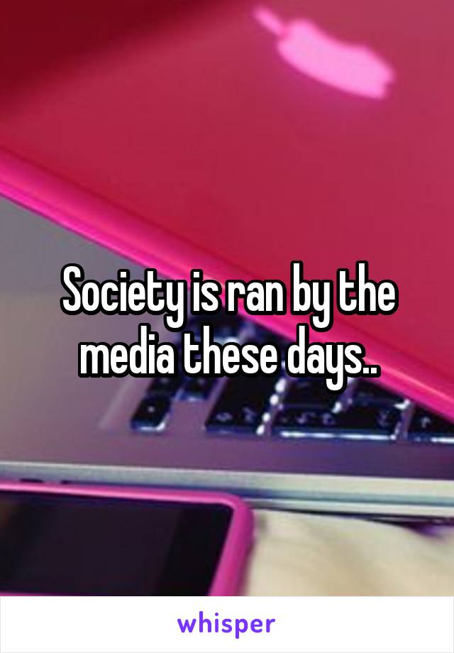 Society is ran by the media these days..